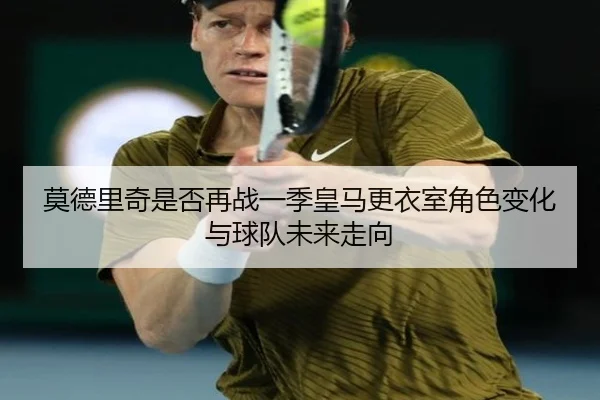 莫德里奇是否再战一季皇马更衣室角色变化与球队未来走向
